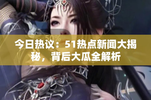 今日热议：51热点新闻大揭秘，背后大瓜全解析