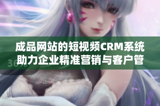 成品网站的短视频CRM系统助力企业精准营销与客户管理
