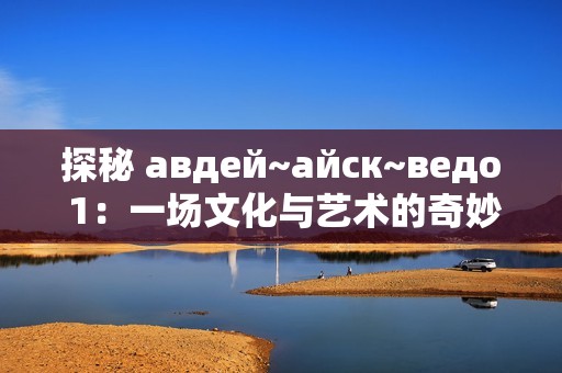 探秘 авдей~айск~ведо 1：一场文化与艺术的奇妙之旅