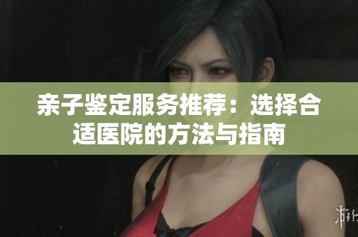 亲子鉴定服务推荐：选择合适医院的方法与指南
