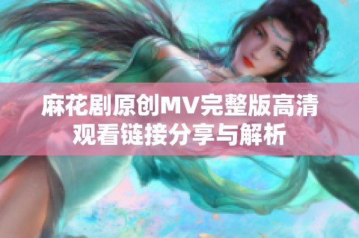 麻花剧原创MV完整版高清观看链接分享与解析