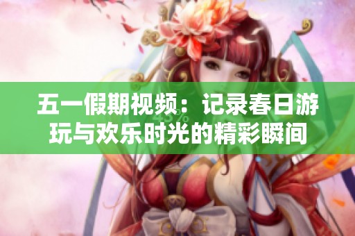 五一假期视频：记录春日游玩与欢乐时光的精彩瞬间