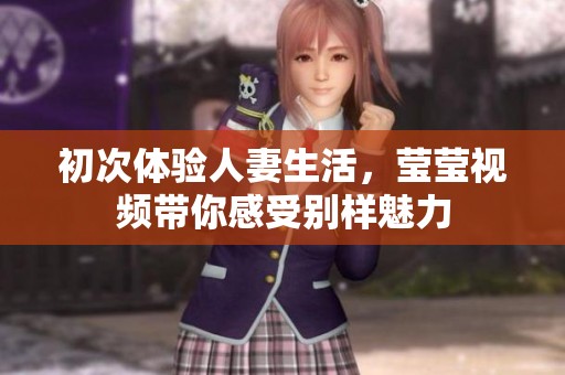 初次体验人妻生活，莹莹视频带你感受别样魅力