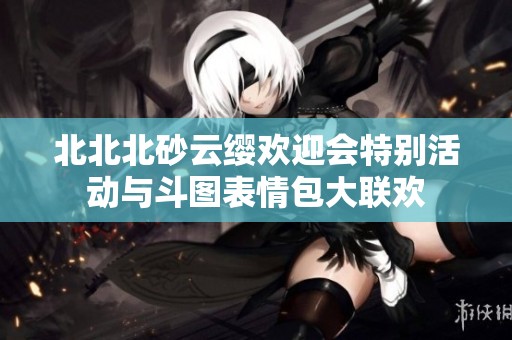 北北北砂云缨欢迎会特别活动与斗图表情包大联欢