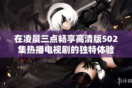 在凌晨三点畅享高清版502集热播电视剧的独特体验