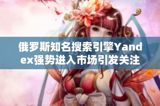 俄罗斯知名搜索引擎Yandex强势进入市场引发关注