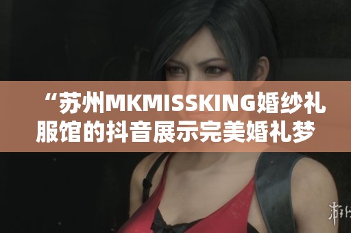 “苏州MKMISSKING婚纱礼服馆的抖音展示完美婚礼梦想”