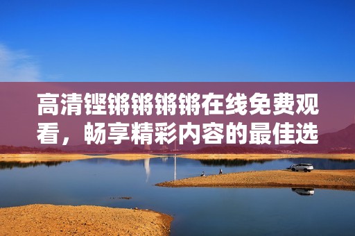 高清铿锵锵锵锵在线免费观看，畅享精彩内容的最佳选择