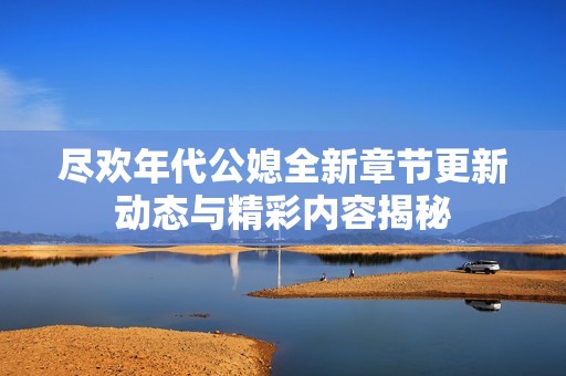 尽欢年代公媳全新章节更新动态与精彩内容揭秘