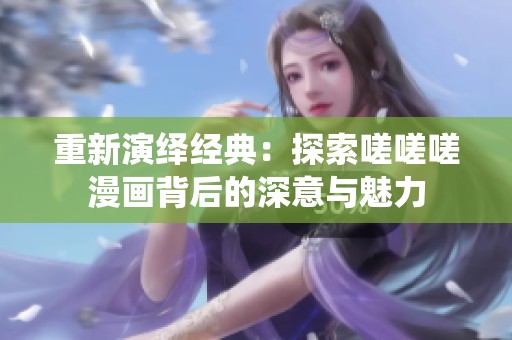 重新演绎经典：探索嗟嗟嗟漫画背后的深意与魅力