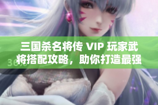三国杀名将传 VIP 玩家武将搭配攻略，助你打造最强阵容