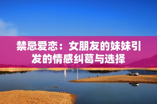 禁忌爱恋：女朋友的妹妹引发的情感纠葛与选择