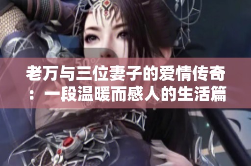 老万与三位妻子的爱情传奇：一段温暖而感人的生活篇章