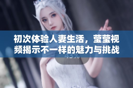 初次体验人妻生活，莹莹视频揭示不一样的魅力与挑战