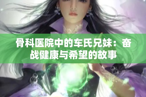 骨科医院中的车氏兄妹：奋战健康与希望的故事