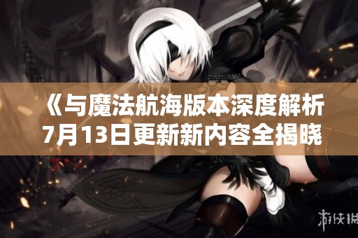《与魔法航海版本深度解析 7月13日更新新内容全揭晓》