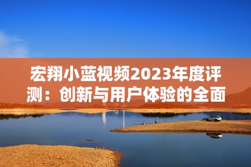 宏翔小蓝视频2023年度评测：创新与用户体验的全面分析