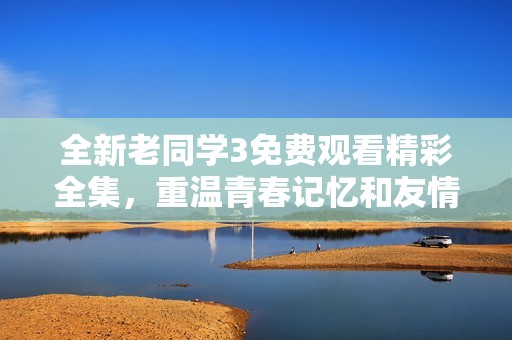 全新老同学3免费观看精彩全集，重温青春记忆和友情故事