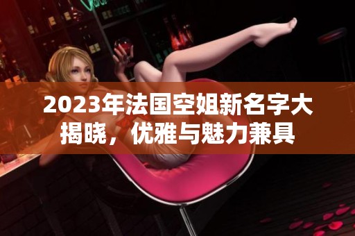 2023年法国空姐新名字大揭晓，优雅与魅力兼具