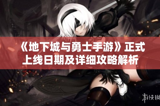 《地下城与勇士手游》正式上线日期及详细攻略解析