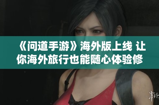 《问道手游》海外版上线 让你海外旅行也能随心体验修仙乐趣