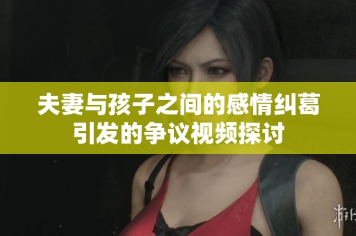 夫妻与孩子之间的感情纠葛引发的争议视频探讨