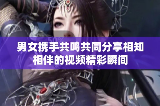 男女携手共鸣共同分享相知相伴的视频精彩瞬间