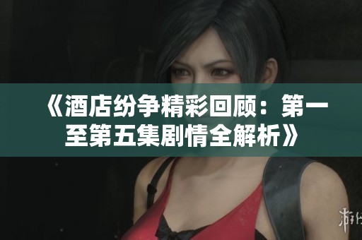 《酒店纷争精彩回顾：第一至第五集剧情全解析》
