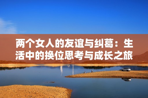 两个女人的友谊与纠葛：生活中的换位思考与成长之旅