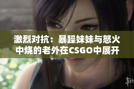 激烈对抗：暴躁妹妹与怒火中烧的老外在CSGO中展开的对决