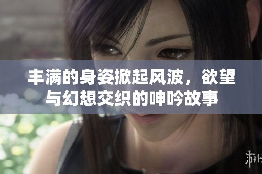 丰满的身姿掀起风波，欲望与幻想交织的呻吟故事