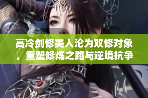 高冷剑修美人沦为双修对象，重塑修炼之路与逆境抗争