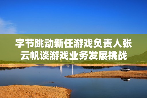 字节跳动新任游戏负责人张云帆谈游戏业务发展挑战