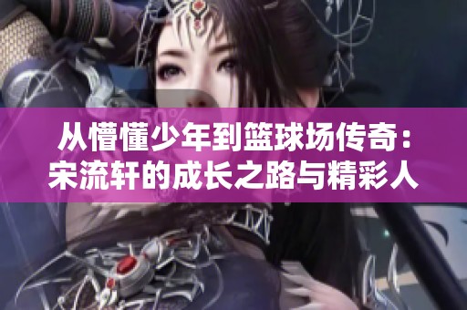 从懵懂少年到篮球场传奇：宋流轩的成长之路与精彩人生