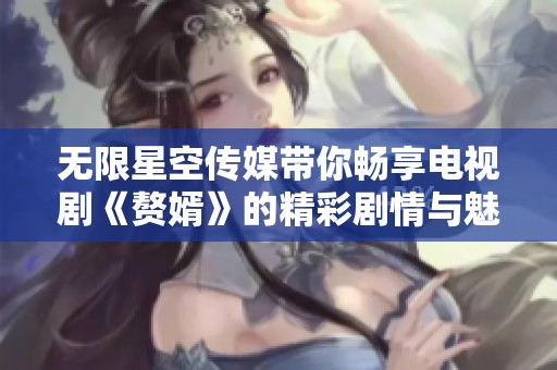 无限星空传媒带你畅享电视剧《赘婿》的精彩剧情与魅力链接