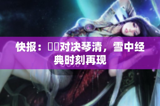 快报：嫪毐对决琴清，雪中经典时刻再现