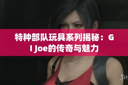 特种部队玩具系列揭秘：GI Joe的传奇与魅力