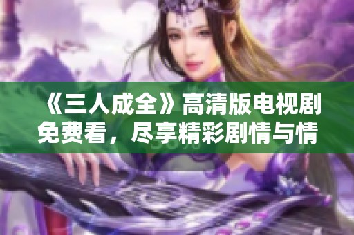 《三人成全》高清版电视剧免费看，尽享精彩剧情与情感纠葛