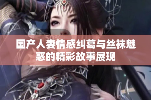 国产人妻情感纠葛与丝袜魅惑的精彩故事展现