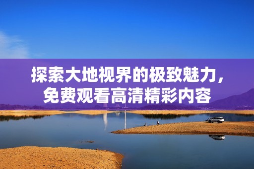 探索大地视界的极致魅力，免费观看高清精彩内容