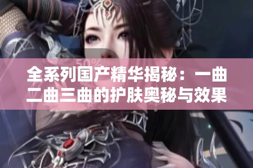 全系列国产精华揭秘：一曲二曲三曲的护肤奥秘与效果分析