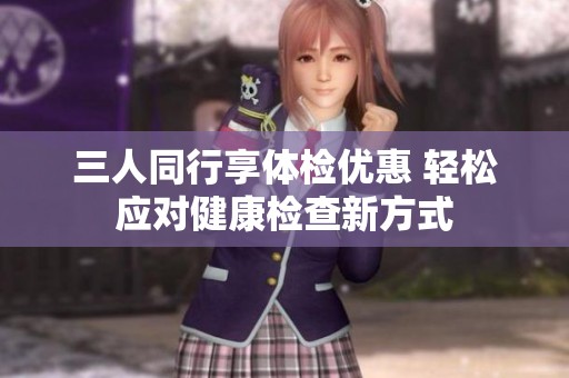 三人同行享体检优惠 轻松应对健康检查新方式