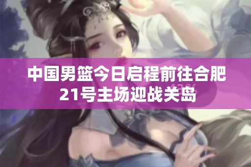 中国男篮今日启程前往合肥 21号主场迎战关岛