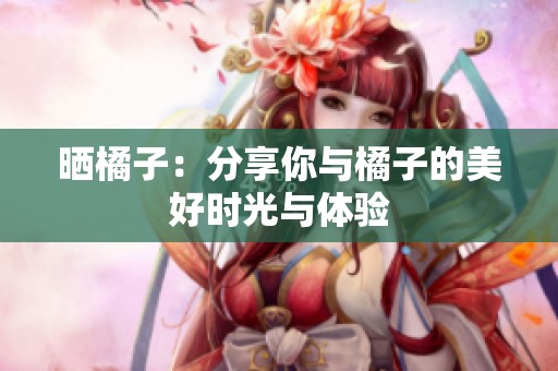 晒橘子：分享你与橘子的美好时光与体验