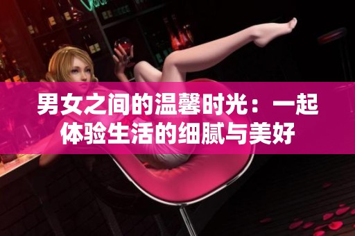男女之间的温馨时光：一起体验生活的细腻与美好