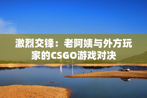 激烈交锋：老阿姨与外方玩家的CSGO游戏对决
