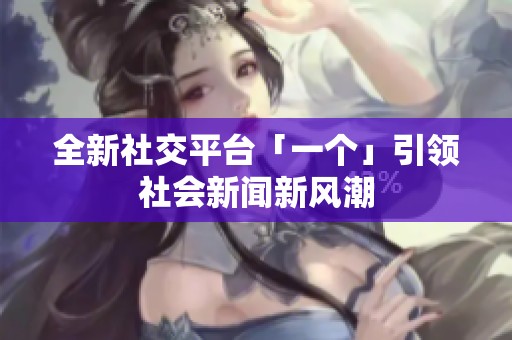 全新社交平台「一个」引领社会新闻新风潮