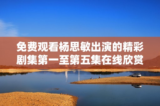 免费观看杨思敏出演的精彩剧集第一至第五集在线欣赏