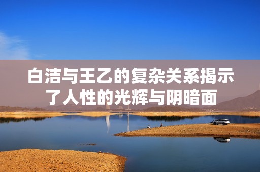 白洁与王乙的复杂关系揭示了人性的光辉与阴暗面