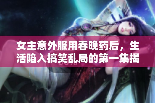 女主意外服用春晚药后，生活陷入搞笑乱局的第一集揭秘